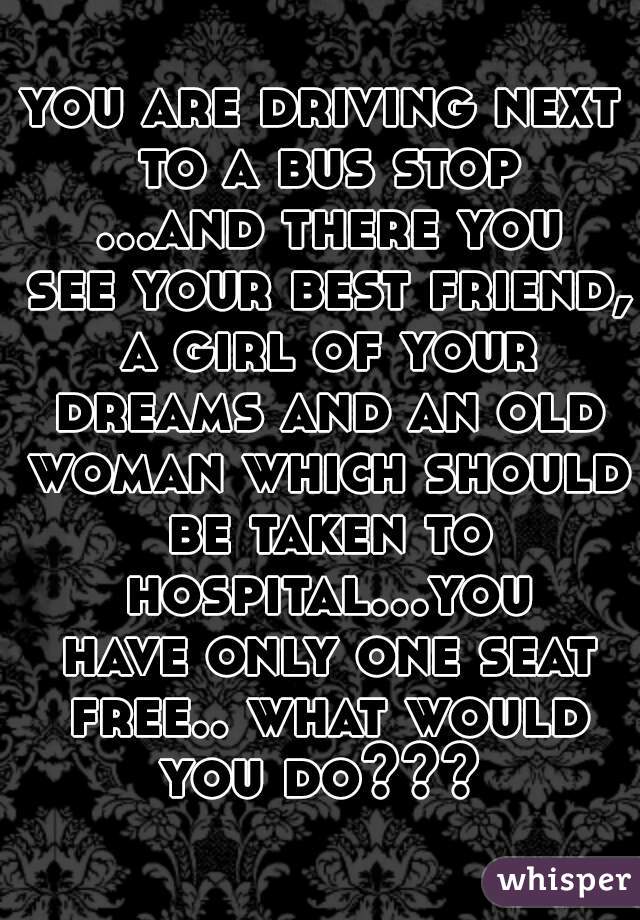 you are driving next to a bus stop ...and there you see your best friend, a girl of your dreams and an old woman which should be taken to hospital...you have only one seat free.. what would you do??? 