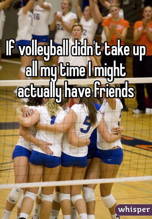 If volleyball didn't take up all my time I might actually have friends 