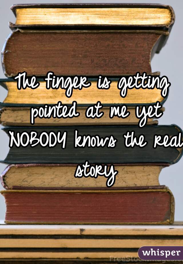 The finger is getting pointed at me yet NOBODY knows the real story