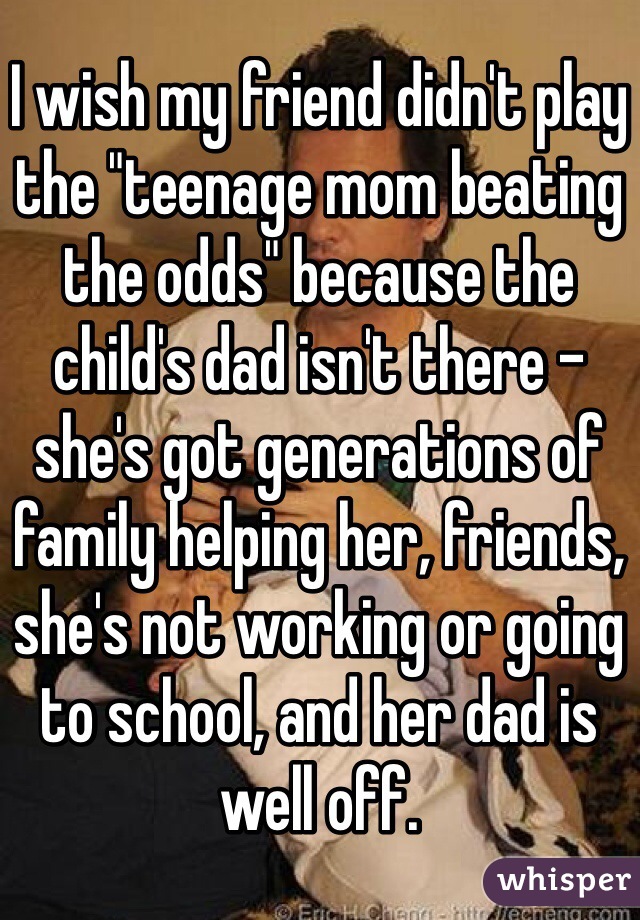 I wish my friend didn't play the "teenage mom beating the odds" because the child's dad isn't there - she's got generations of family helping her, friends, she's not working or going to school, and her dad is well off.