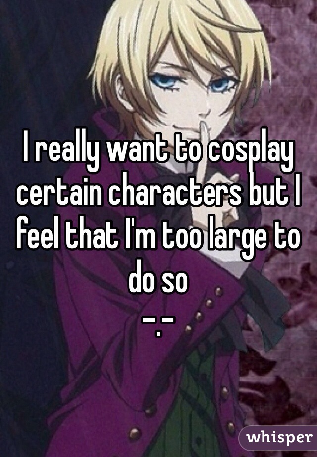 I really want to cosplay certain characters but I feel that I'm too large to do so 
-.-