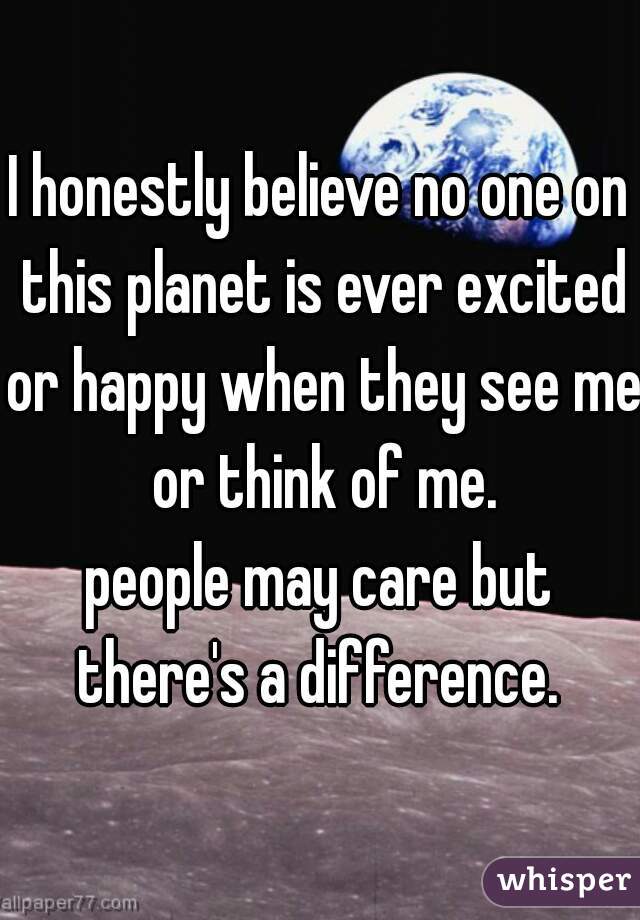 I honestly believe no one on this planet is ever excited or happy when they see me or think of me.
people may care but there's a difference. 