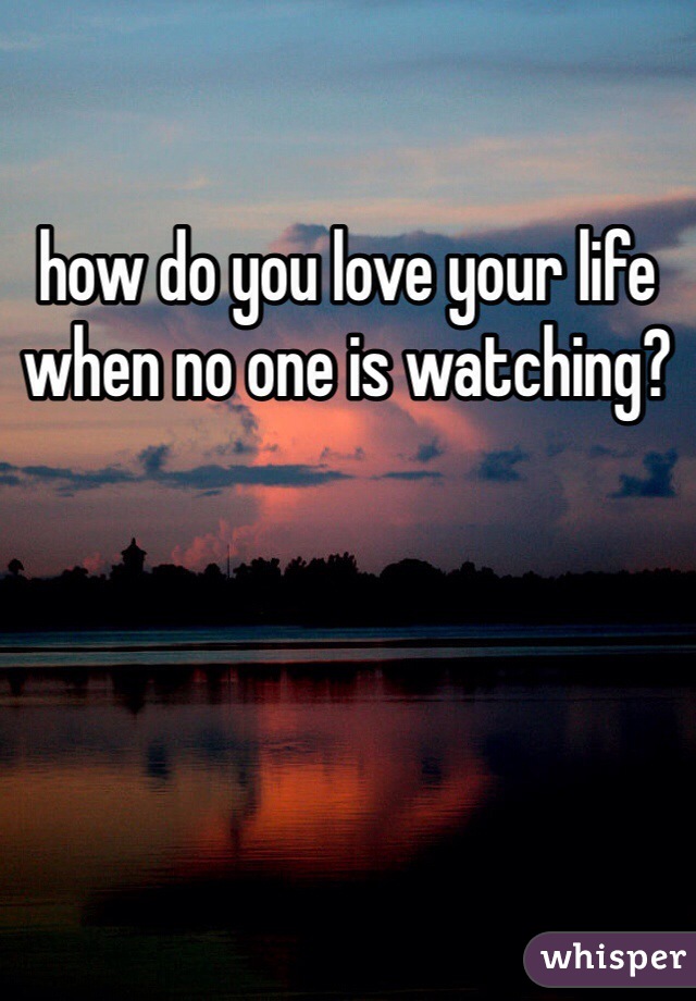 how do you love your life when no one is watching?
