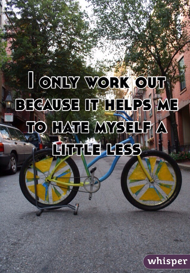 I only work out because it helps me to hate myself a little less
