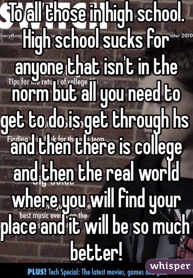 To all those in high school. High school sucks for anyone that isn't in the norm but all you need to get to do is get through hs and then there is college and then the real world where you will find your place and it will be so much better! 