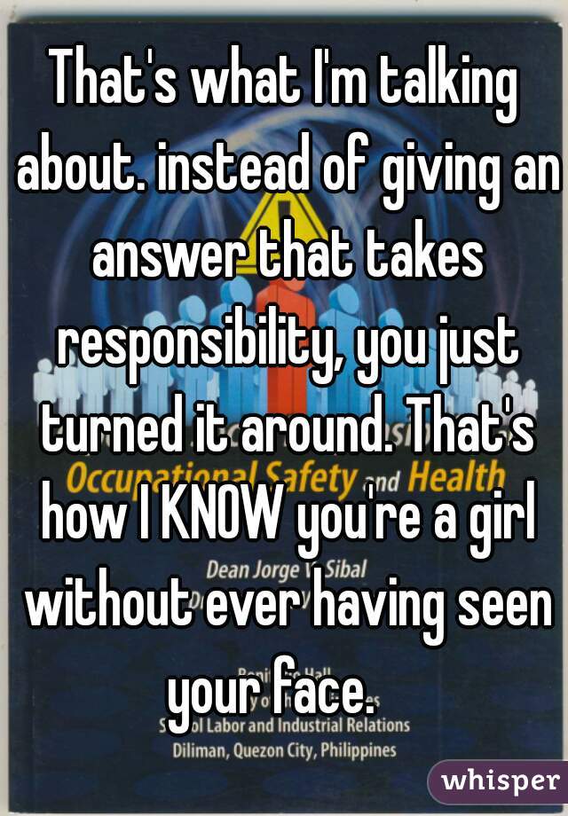 That's what I'm talking about. instead of giving an answer that takes responsibility, you just turned it around. That's how I KNOW you're a girl without ever having seen your face.   