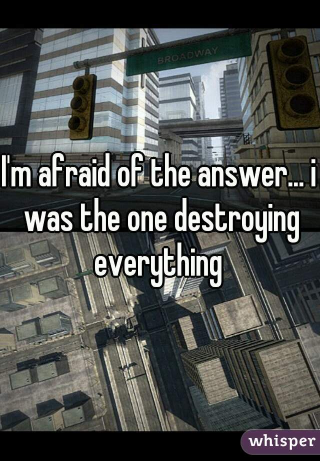I'm afraid of the answer... i was the one destroying everything 
