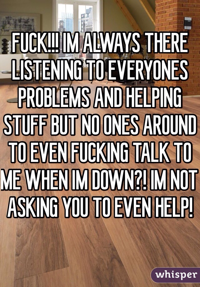 FUCK!!! IM ALWAYS THERE LISTENING TO EVERYONES PROBLEMS AND HELPING STUFF BUT NO ONES AROUND TO EVEN FUCKING TALK TO ME WHEN IM DOWN?! IM NOT ASKING YOU TO EVEN HELP! 