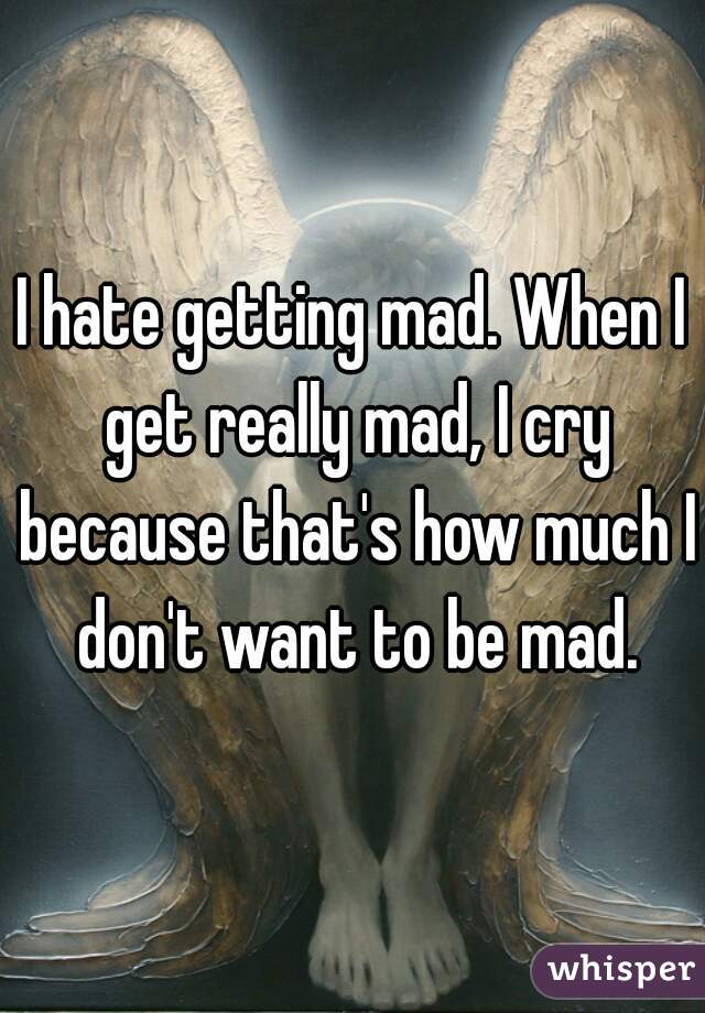 I hate getting mad. When I get really mad, I cry because that's how much I don't want to be mad.