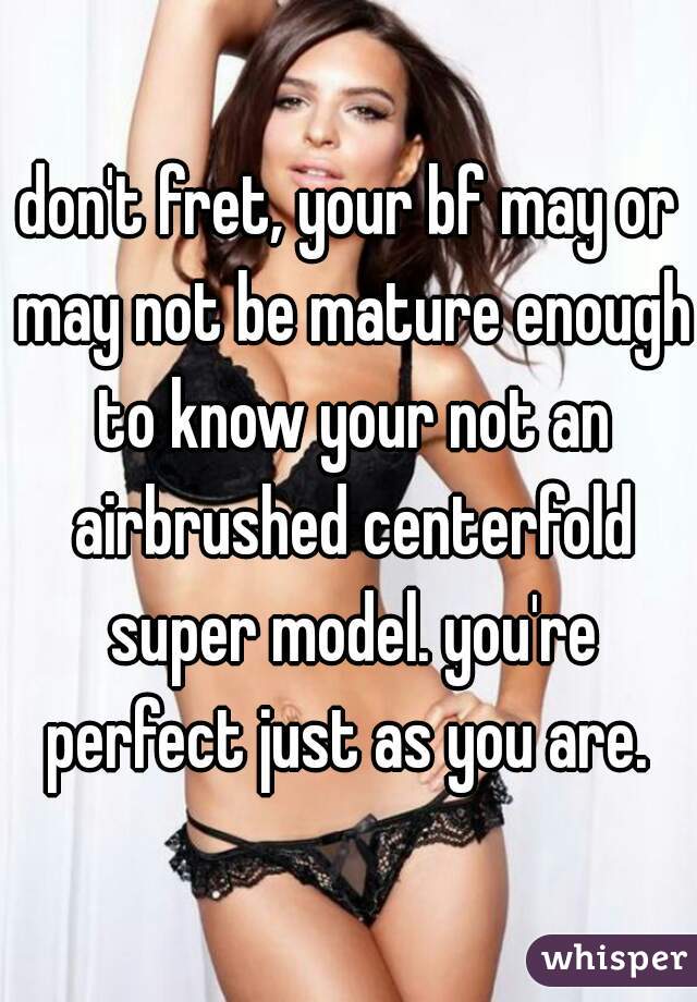 don't fret, your bf may or may not be mature enough to know your not an airbrushed centerfold super model. you're perfect just as you are. ♡