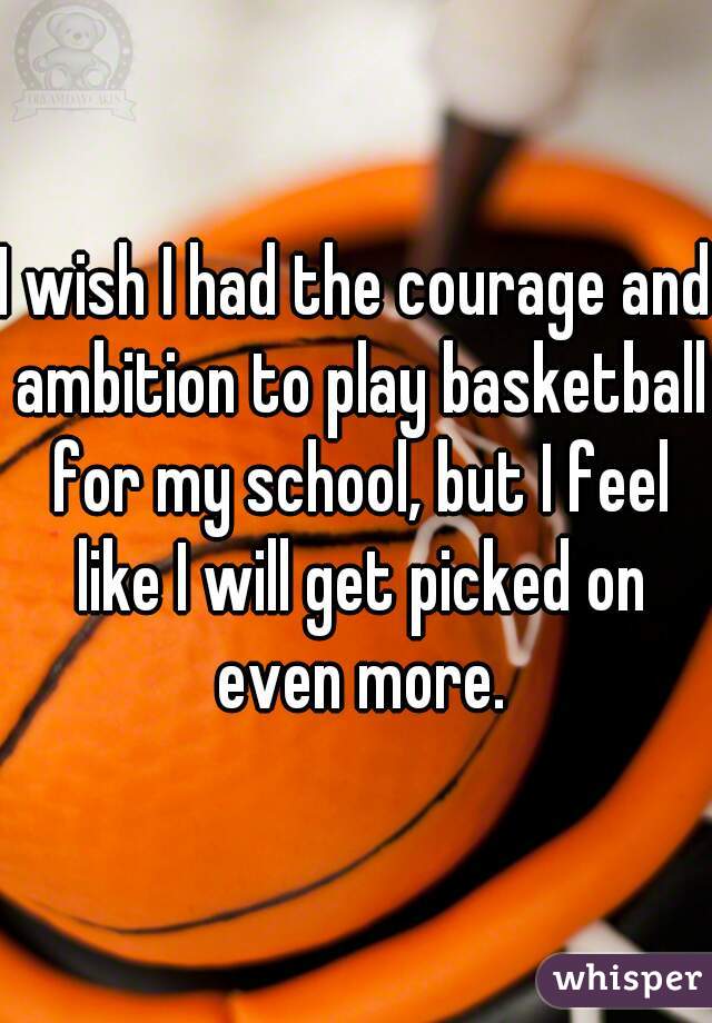 I wish I had the courage and ambition to play basketball for my school, but I feel like I will get picked on even more.
