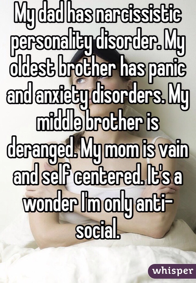 My dad has narcissistic personality disorder. My oldest brother has panic and anxiety disorders. My middle brother is deranged. My mom is vain and self centered. It's a wonder I'm only anti-social. 
