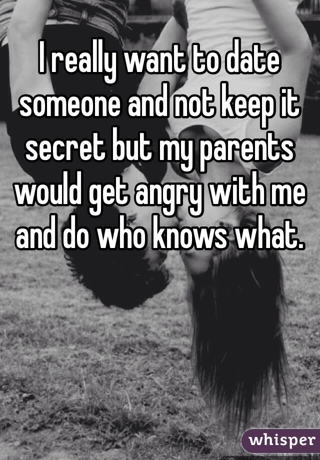 I really want to date someone and not keep it secret but my parents would get angry with me and do who knows what. 