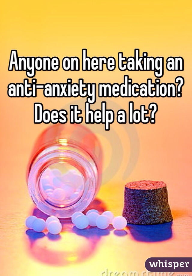 Anyone on here taking an anti-anxiety medication? Does it help a lot? 