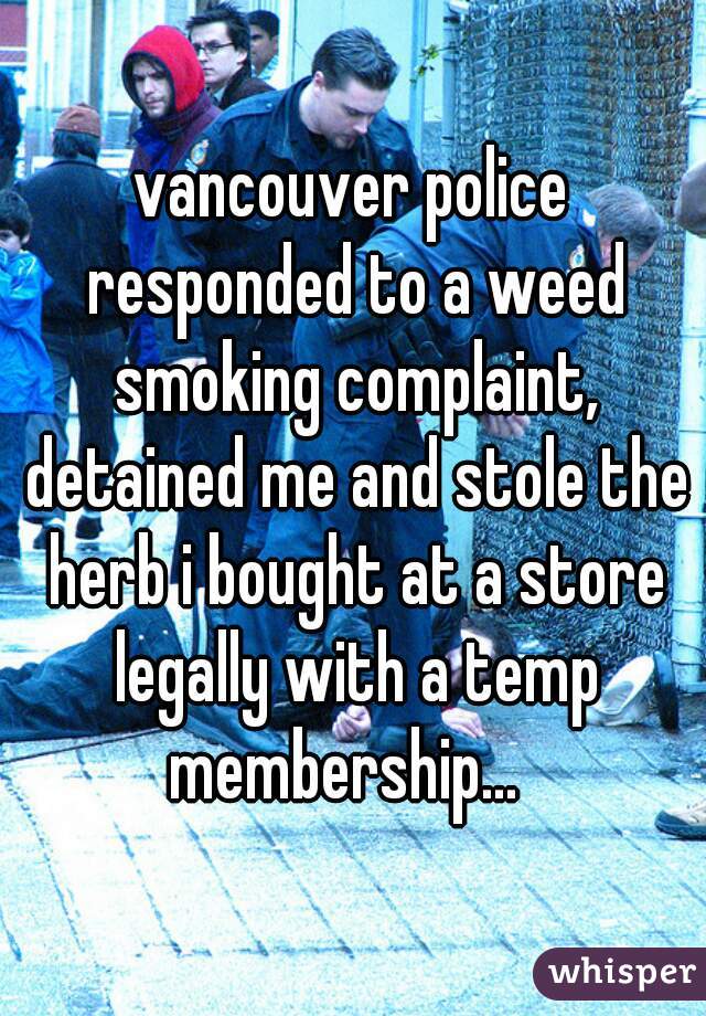 vancouver police responded to a weed smoking complaint, detained me and stole the herb i bought at a store legally with a temp membership...  