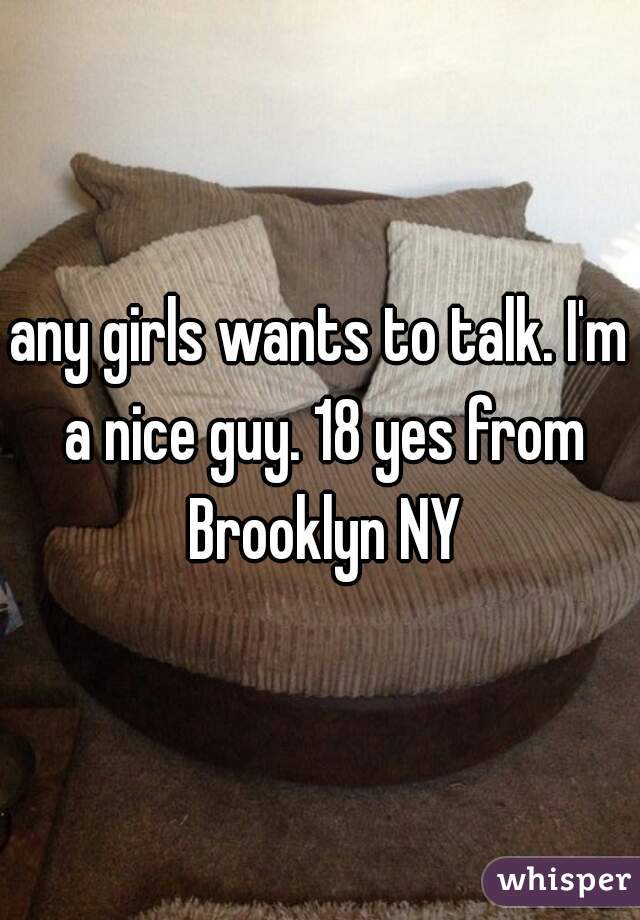 any girls wants to talk. I'm a nice guy. 18 yes from Brooklyn NY