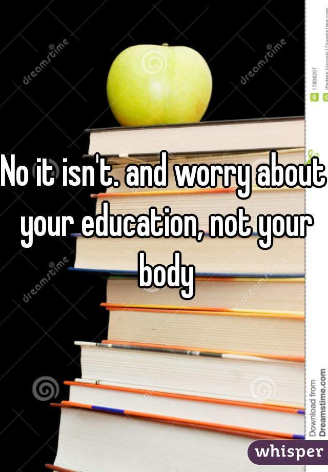 No it isn't. and worry about your education, not your body