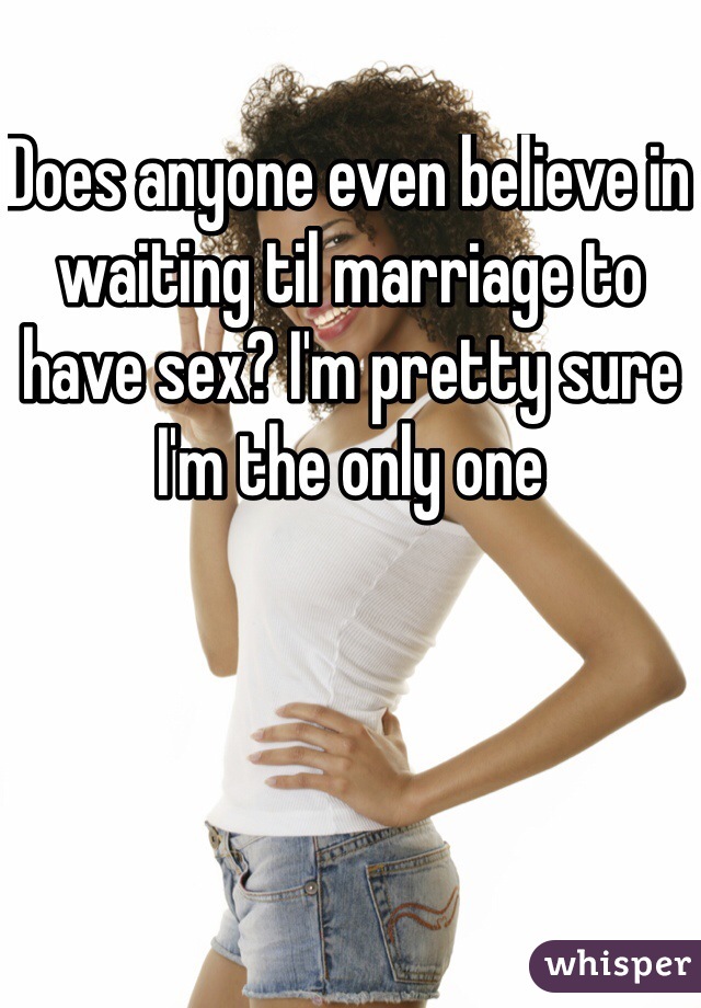 Does anyone even believe in waiting til marriage to have sex? I'm pretty sure I'm the only one