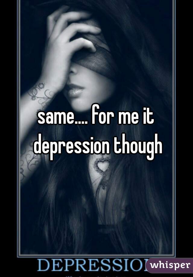 same.... for me it depression though