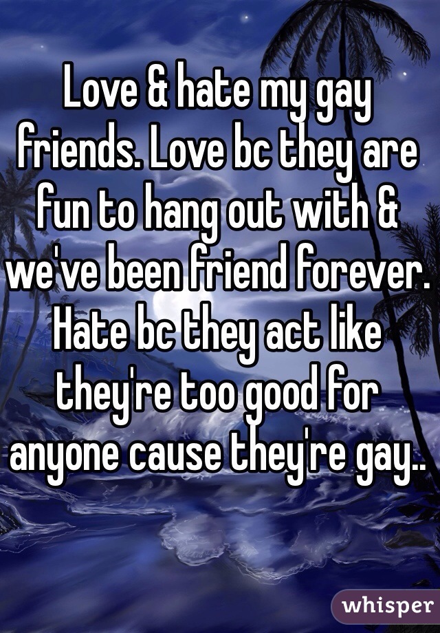 Love & hate my gay friends. Love bc they are fun to hang out with & we've been friend forever. Hate bc they act like they're too good for anyone cause they're gay..