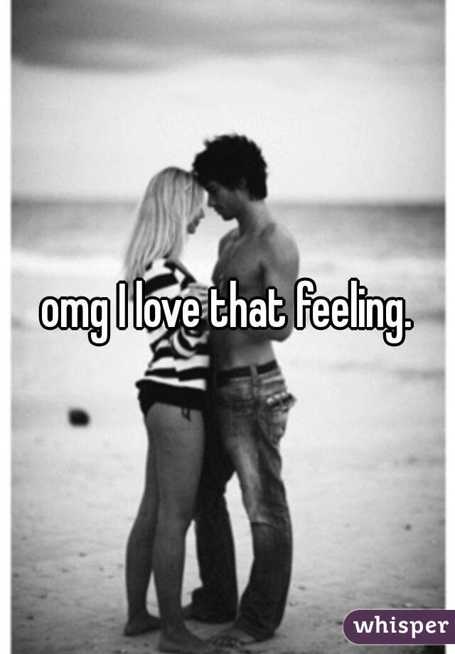 omg I love that feeling.