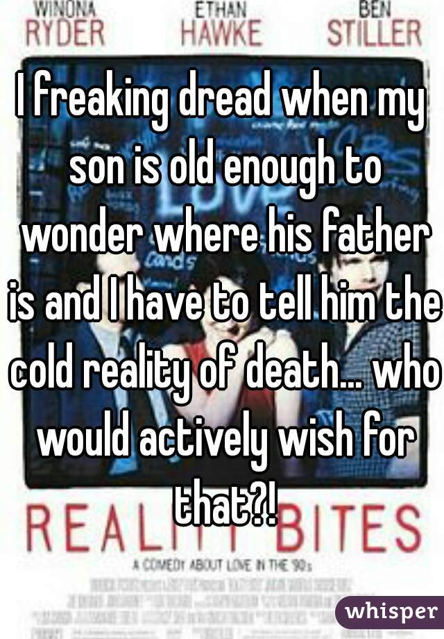 I freaking dread when my son is old enough to wonder where his father is and I have to tell him the cold reality of death... who would actively wish for that?!