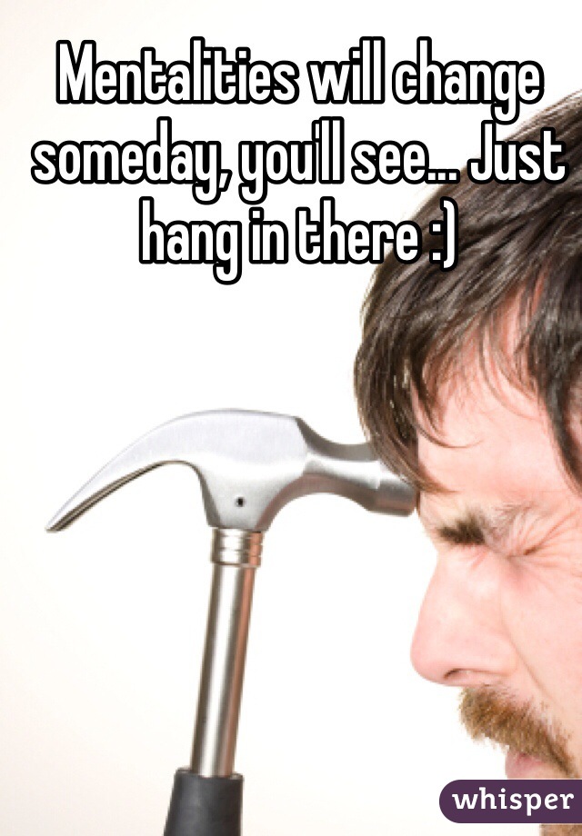 Mentalities will change someday, you'll see... Just hang in there :)