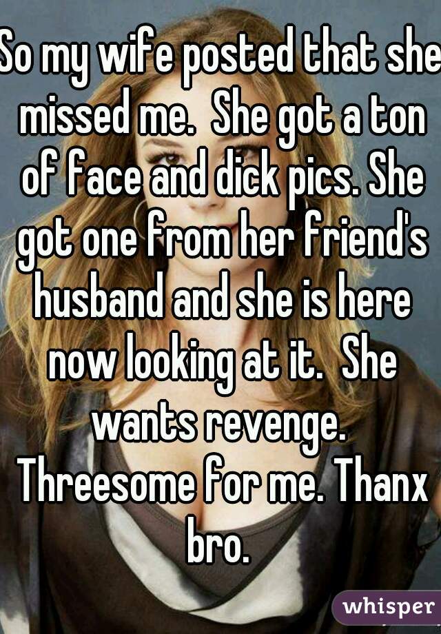 So my wife posted that she missed me.  She got a ton of face and dick pics. She got one from her friend's husband and she is here now looking at it.  She wants revenge.  Threesome for me. Thanx bro. 