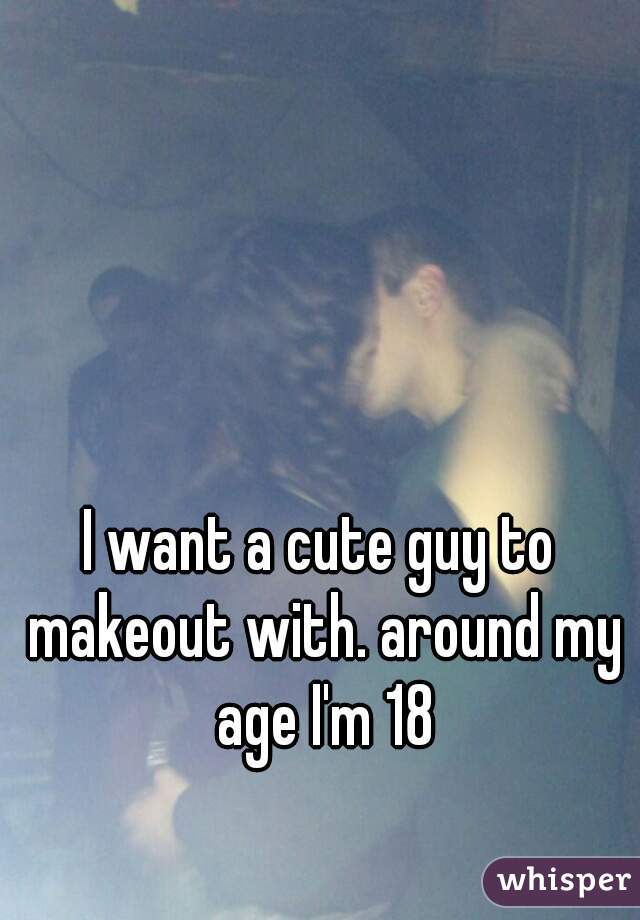 I want a cute guy to makeout with. around my age I'm 18
