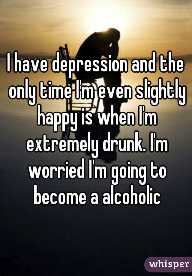 I have depression and the only time I'm even slightly happy is when I'm extremely drunk. I'm worried I'm going to become a alcoholic