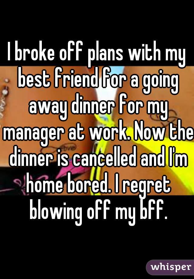 I broke off plans with my best friend for a going away dinner for my manager at work. Now the dinner is cancelled and I'm home bored. I regret blowing off my bff.