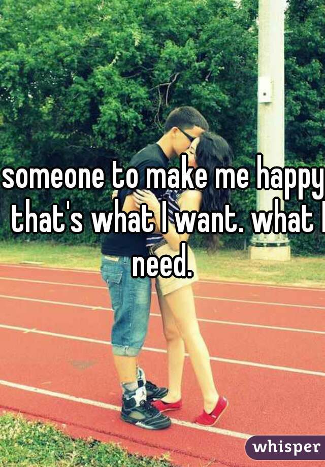 someone to make me happy. that's what I want. what I need.  