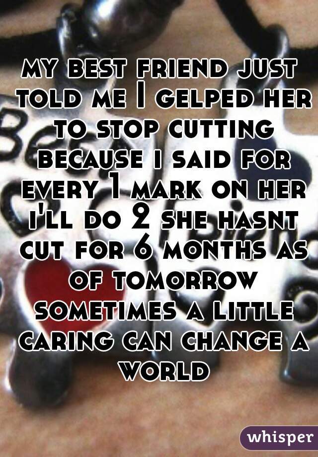 my best friend just told me I gelped her to stop cutting because i said for every 1 mark on her i'll do 2 she hasnt cut for 6 months as of tomorrow sometimes a little caring can change a world