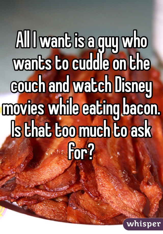 All I want is a guy who wants to cuddle on the couch and watch Disney movies while eating bacon. Is that too much to ask for?