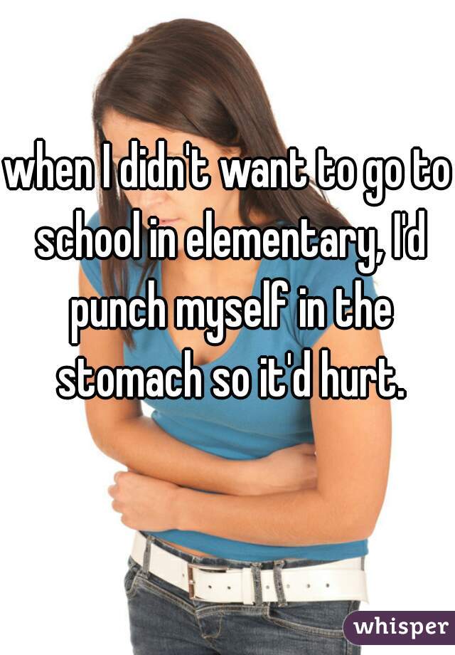 when I didn't want to go to school in elementary, I'd punch myself in the stomach so it'd hurt.