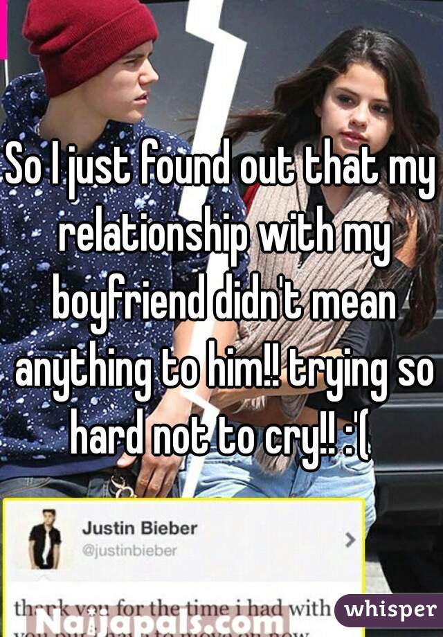 So I just found out that my relationship with my boyfriend didn't mean anything to him!! trying so hard not to cry!! :'( 