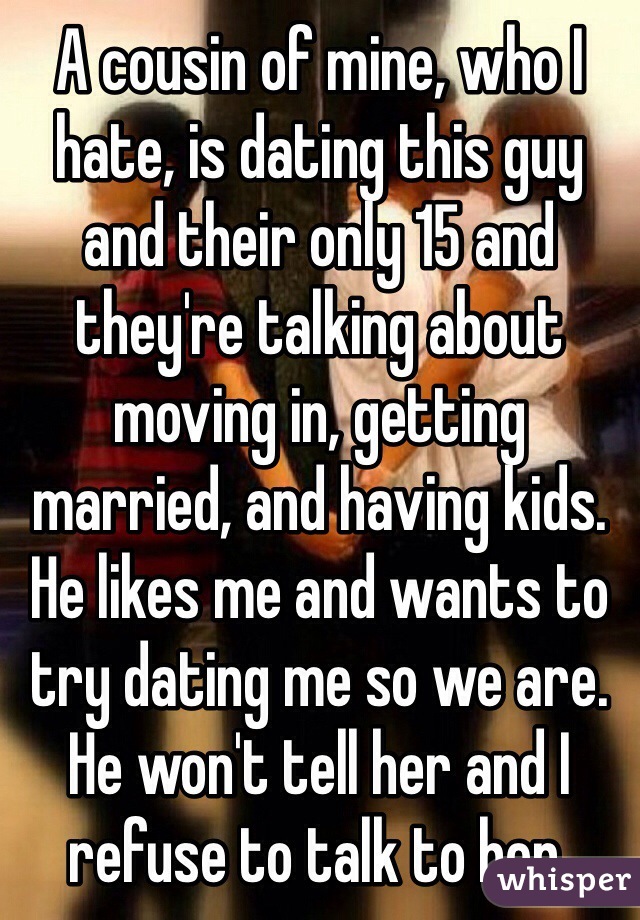 A cousin of mine, who I hate, is dating this guy and their only 15 and they're talking about moving in, getting married, and having kids. He likes me and wants to try dating me so we are. He won't tell her and I refuse to talk to her.