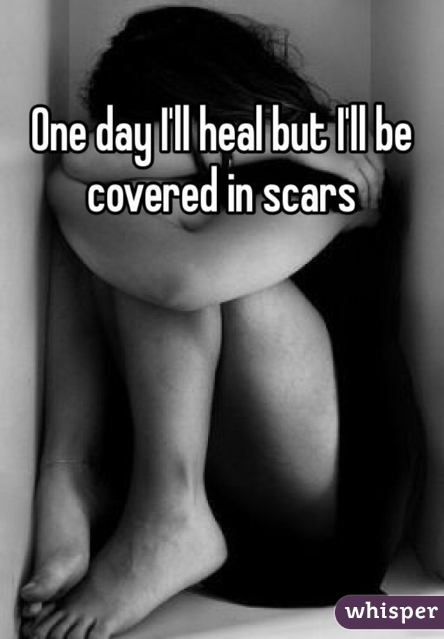 One day I'll heal but I'll be covered in scars 