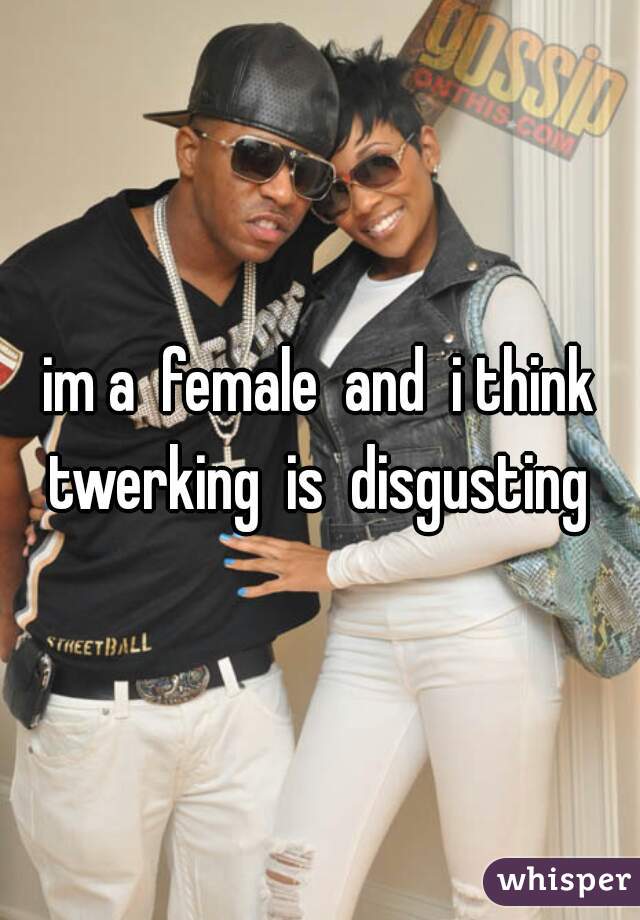 im a  female  and  i think twerking  is  disgusting 