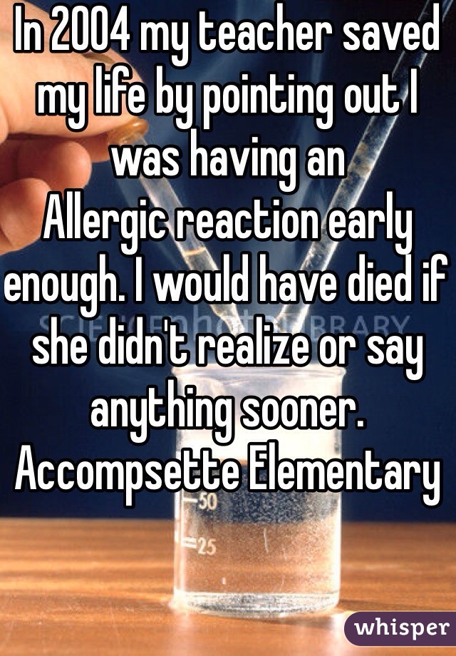 In 2004 my teacher saved my life by pointing out I was having an
Allergic reaction early enough. I would have died if she didn't realize or say anything sooner. Accompsette Elementary 
