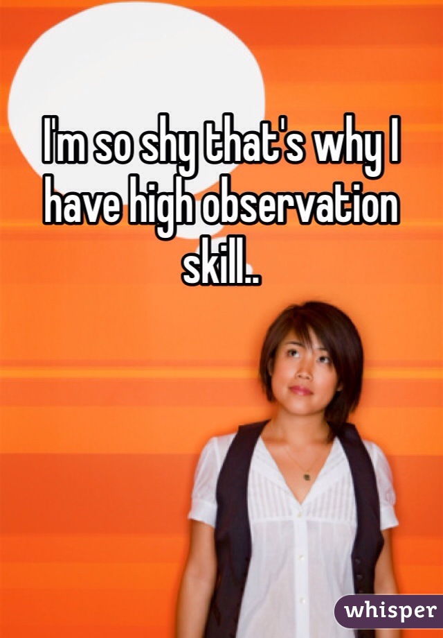 I'm so shy that's why I have high observation skill..
