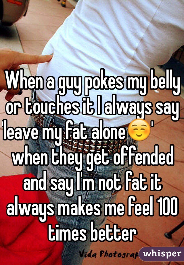 When a guy pokes my belly or touches it I always say 'leave my fat alone☺️'                                     when they get offended and say I'm not fat it always makes me feel 100 times better