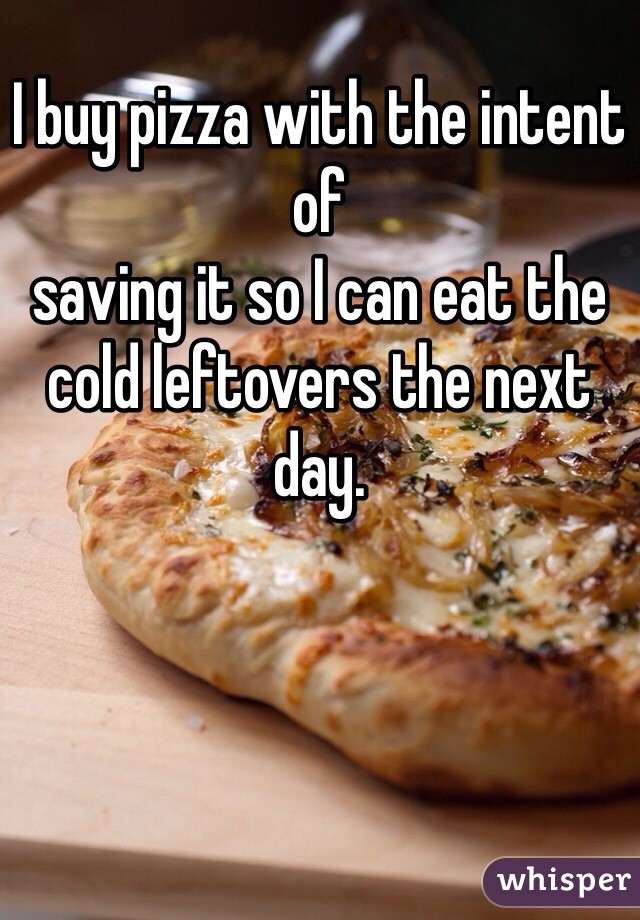 I buy pizza with the intent of
saving it so I can eat the cold leftovers the next day. 