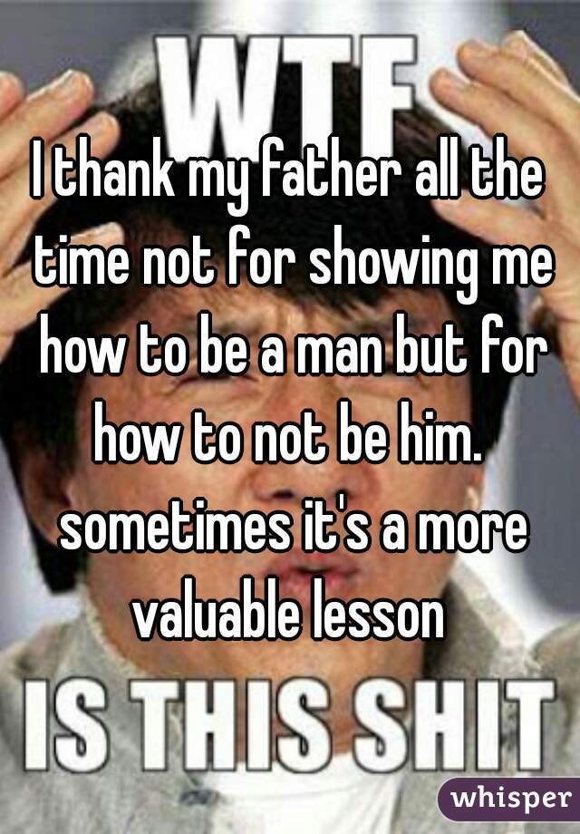 I thank my father all the time not for showing me how to be a man but for how to not be him.  sometimes it's a more valuable lesson 