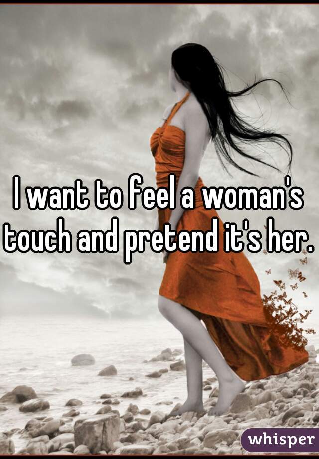 I want to feel a woman's touch and pretend it's her. 