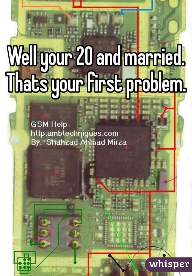 Well your 20 and married. Thats your first problem.