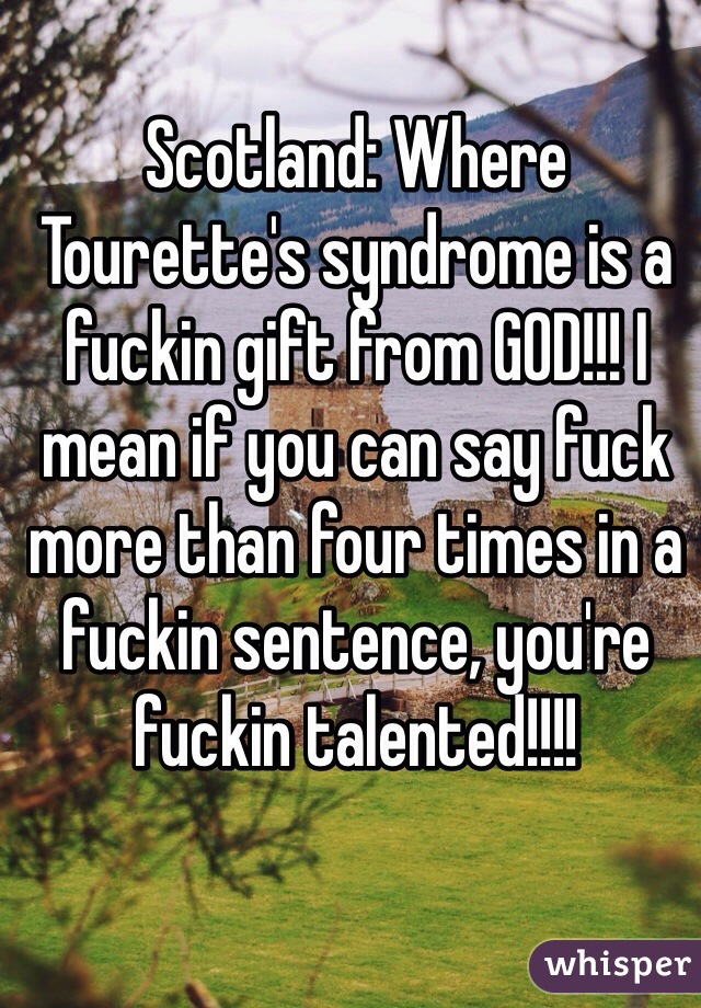 Scotland: Where Tourette's syndrome is a fuckin gift from GOD!!! I mean if you can say fuck more than four times in a fuckin sentence, you're fuckin talented!!!! 