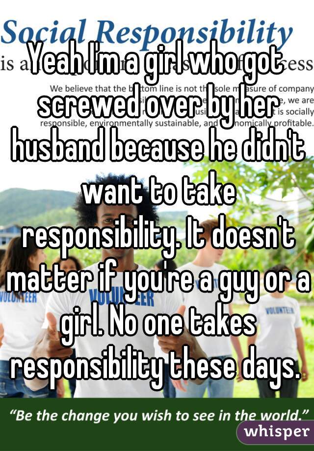 Yeah I'm a girl who got screwed over by her husband because he didn't want to take responsibility. It doesn't matter if you're a guy or a girl. No one takes responsibility these days. 