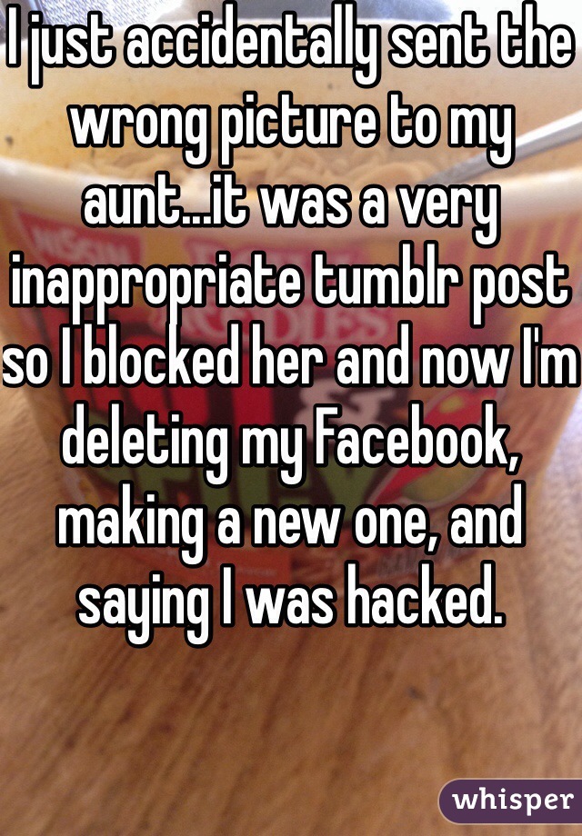 I just accidentally sent the wrong picture to my aunt...it was a very inappropriate tumblr post so I blocked her and now I'm deleting my Facebook, making a new one, and saying I was hacked.