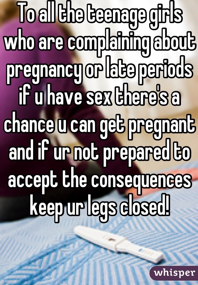 To all the teenage girls who are complaining about pregnancy or late periods if u have sex there's a chance u can get pregnant and if ur not prepared to accept the consequences keep ur legs closed!